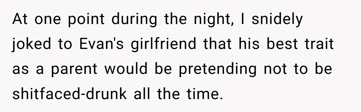 At one point during the night, I snidely joked to Evan's girlfriend that his best trait as a parent would be pretending not to be shitfaced-drunk all the time.