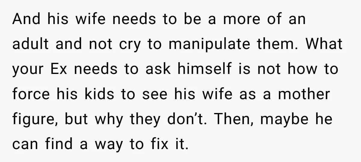 And his wife needs to be a more of an adult and not cry to manipulate them. What your Ex needs to ask himself is not how to force his...