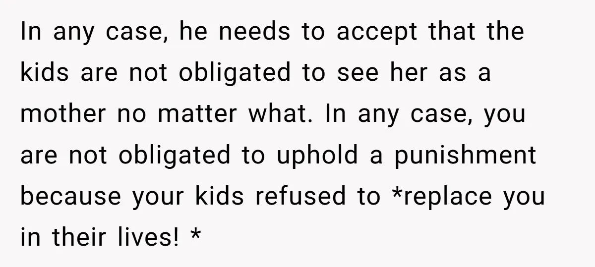 In any case, he needs to accept that the kids are not obligated to see her as a mother no matter what. In any case, you are not obligated to...