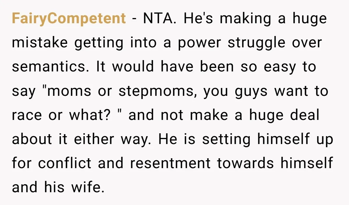 FairyCompetent - NTA. He's making a huge mistake getting into a power struggle over semantics. It would have been so easy to say "moms or stepmoms, you guys want to...