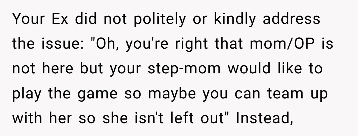 Your Ex did not politely or kindly address the issue: "Oh, you're right that mom/OP is not here but your step-mom would like to play the game so maybe you...