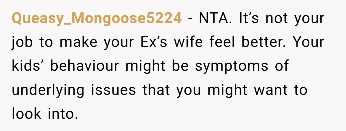 Queasy_Mongoose5224 - NTA. It’s not your job to make your Ex’s wife feel better. Your kids’ behaviour might be symptoms of underlying issues that you might want to look into.