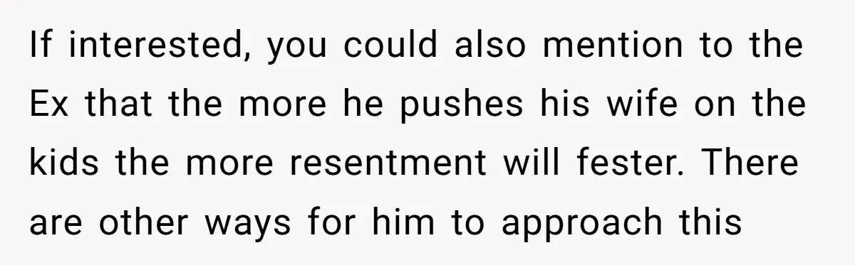 If interested, you could also mention to the Ex that the more he pushes his wife on the kids the more resentment will fester. There are other ways for him...