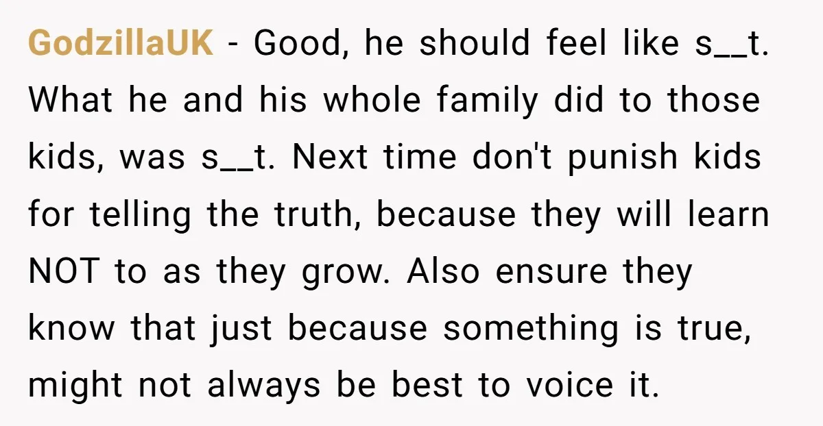GodzillaUK - Good, he should feel like s__t. What he and his whole family did to those kids, was s__t. Next time don't punish kids for telling the truth, because...