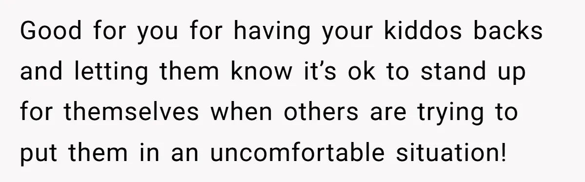 Good for you for having your kiddos backs and letting them know it’s ok to stand up for themselves when others are trying to put them in an uncomfortable situation!