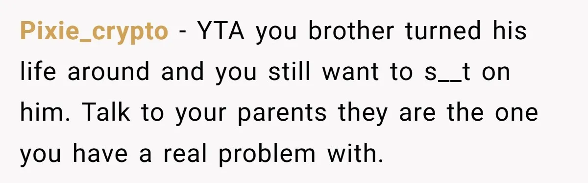 Pixie_crypto − YTA you brother turned his life around and you still want to s__t on him. Talk to your parents they are the one you have a real problem...
