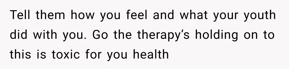 Tell them how you feel and what your youth did with you. Go the therapy’s holding on to this is toxic for you health