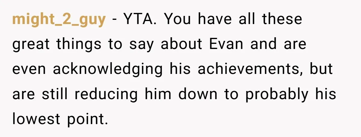 might_2_guy − YTA. You have all these great things to say about Evan and are even acknowledging his achievements, but are still reducing him down to probably his lowest point.