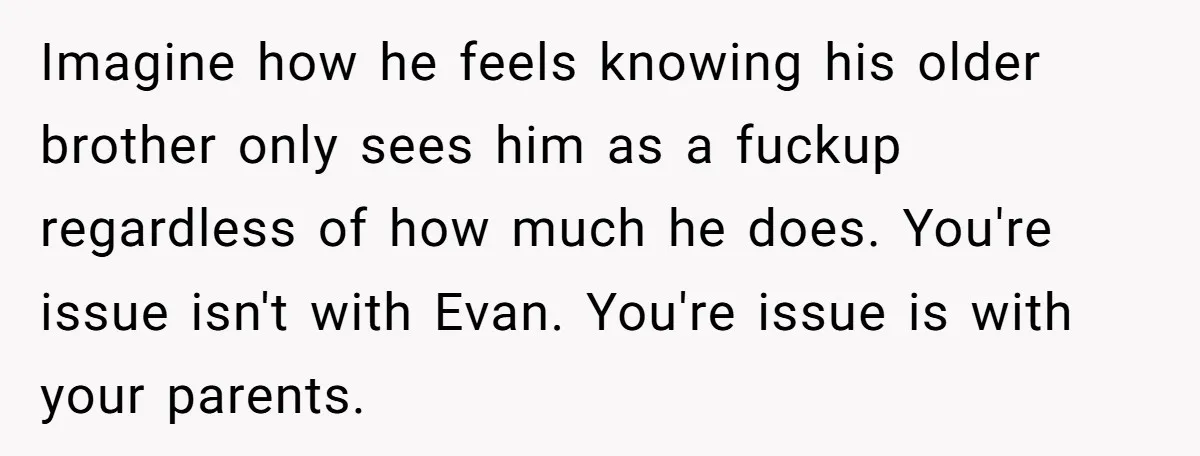 Imagine how he feels knowing his older brother only sees him as a fuckup regardless of how much he does. You're issue isn't with Evan. You're issue is with your...