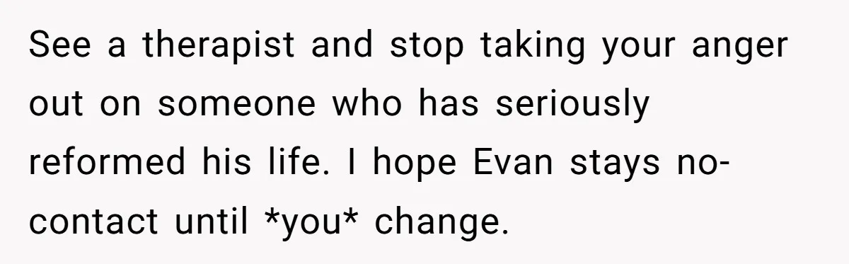 See a therapist and stop taking your anger out on someone who has seriously reformed his life. I hope Evan stays no-contact until *you* change.