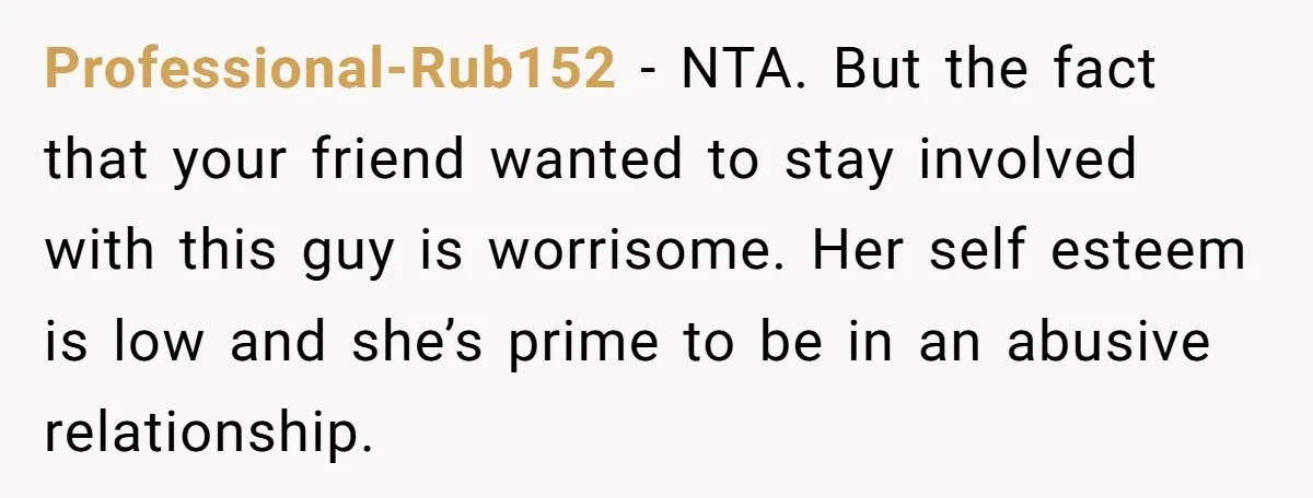 Professional-Rub152 − NTA. But the fact that your friend wanted to stay involved with this guy is worrisome. Her self esteem is low and she’s prime to be in an...