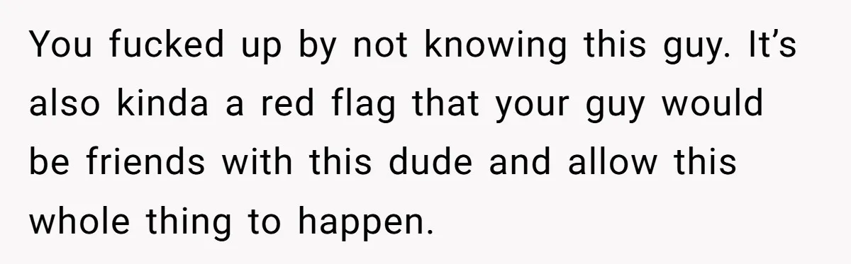 You fucked up by not knowing this guy. It’s also kinda a red flag that your guy would be friends with this dude and allow this whole thing to happen.