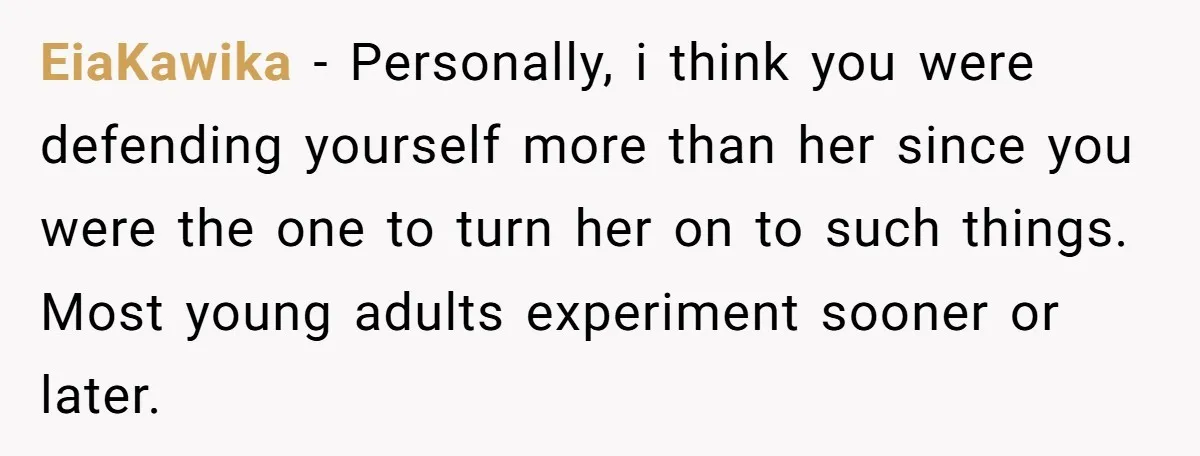 EiaKawika − Personally, i think you were defending yourself more than her since you were the one to turn her on to such things. Most young adults experiment sooner or...