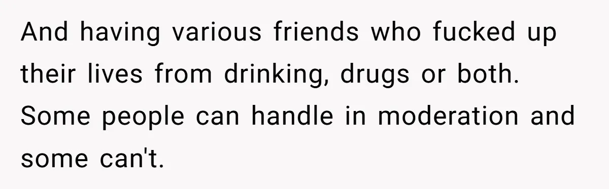 And having various friends who fucked up their lives from drinking, drugs or both. Some people can handle in moderation and some can't.