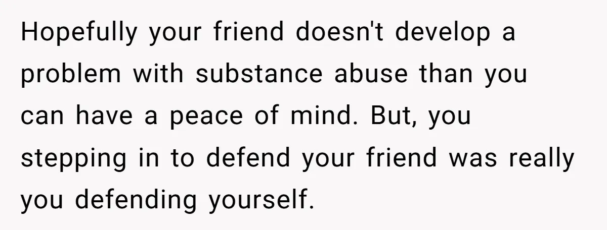 Hopefully your friend doesn't develop a problem with substance abuse than you can have a peace of mind. But, you stepping in to defend your friend was really you defending...