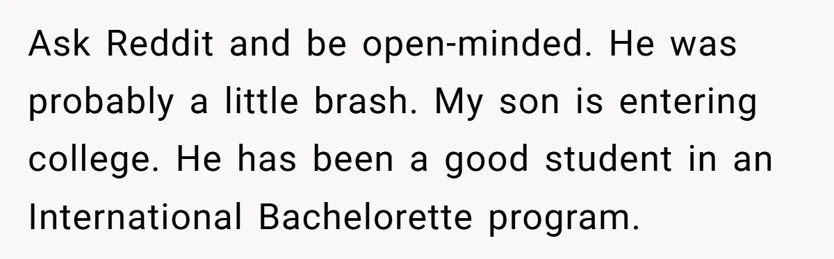 Ask Reddit and be open-minded. He was probably a little brash. My son is entering college. He has been a good student in an International Bachelorette program.