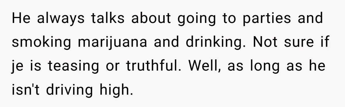 He always talks about going to parties and smoking marijuana and drinking. Not sure if je is teasing or truthful. Well, as long as he isn't driving high.