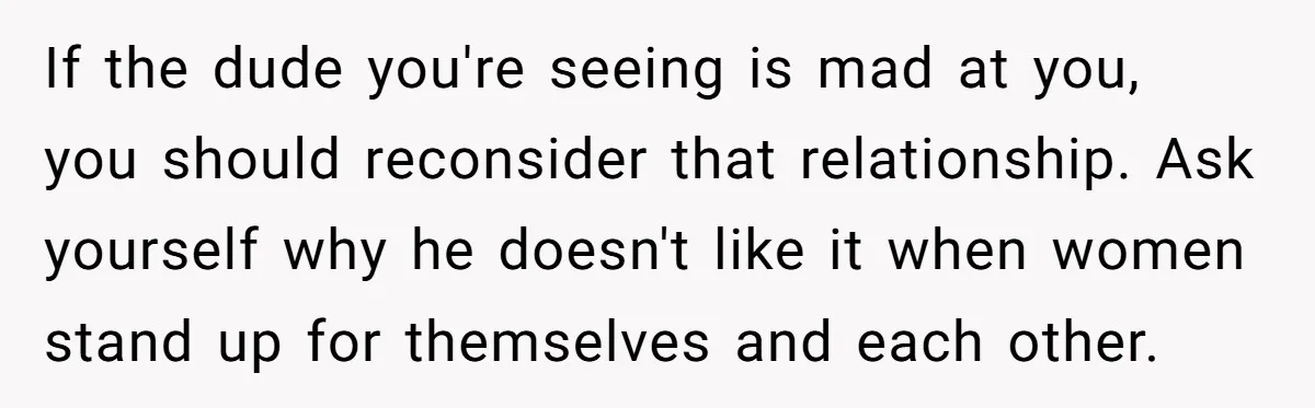 If the dude you're seeing is mad at you, you should reconsider that relationship. Ask yourself why he doesn't like it when women stand up for themselves and each other.