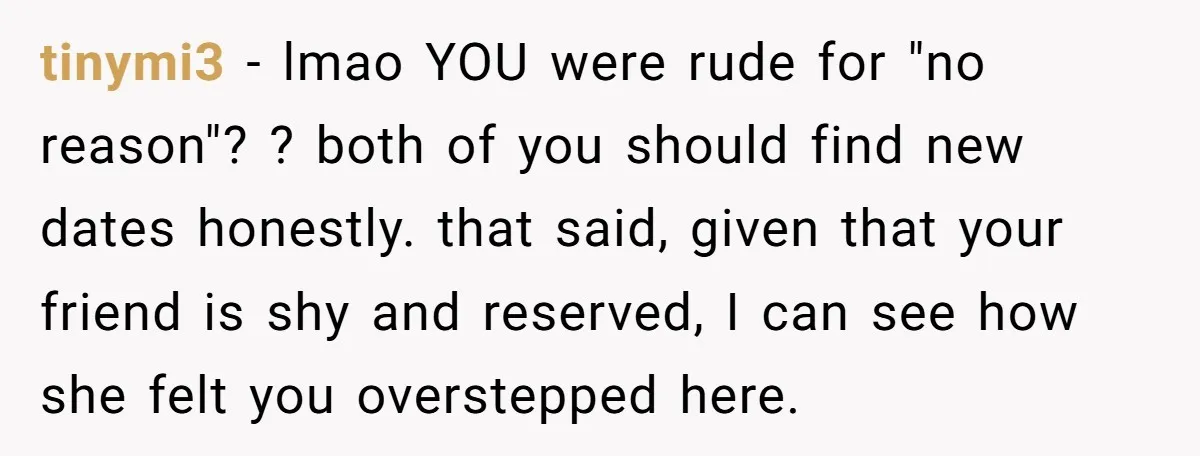 tinymi3 − lmao YOU were rude for "no reason"? ? both of you should find new dates honestly. that said, given that your friend is shy and reserved, I can...