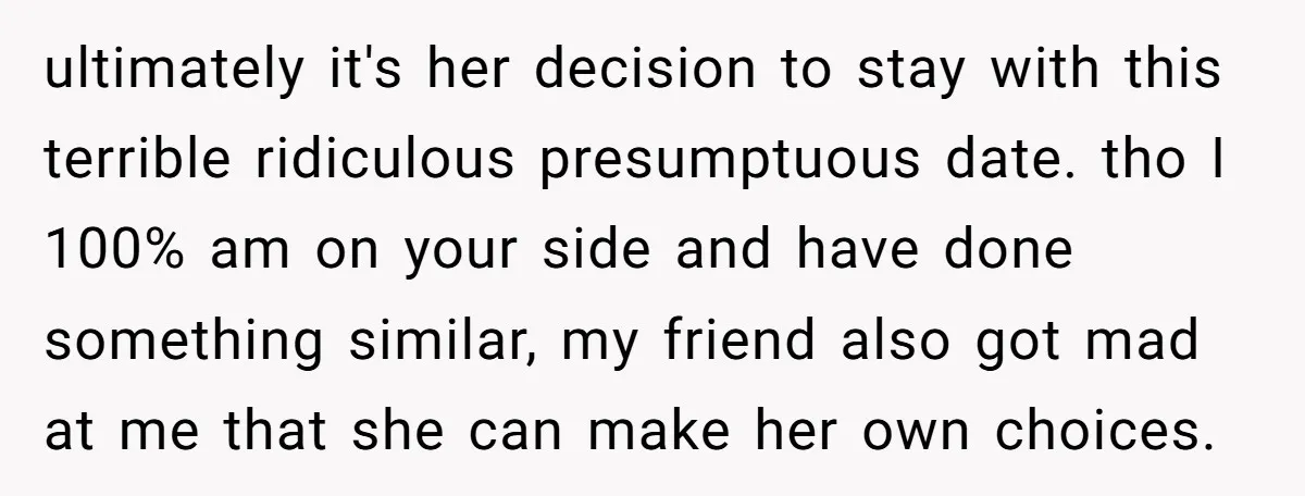 ultimately it's her decision to stay with this terrible ridiculous presumptuous date. tho I 100% am on your side and have done something similar, my friend also got mad at...
