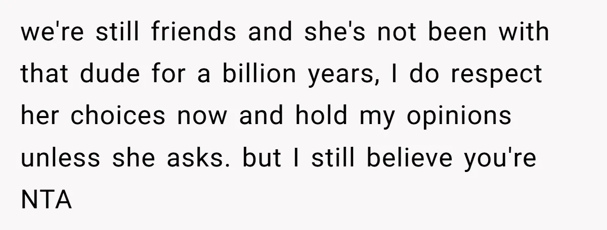we're still friends and she's not been with that dude for a billion years, I do respect her choices now and hold my opinions unless she asks. but I still...