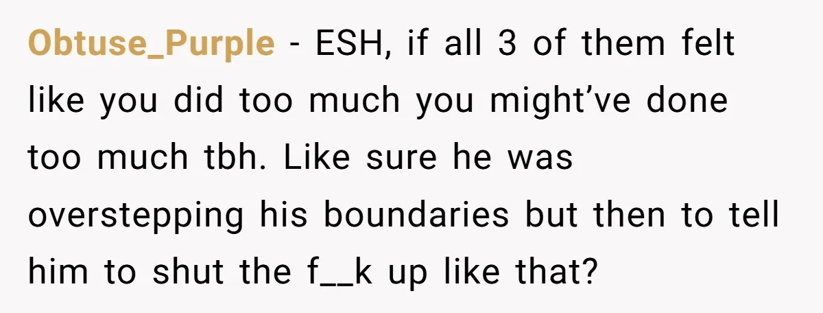 Obtuse_Purple − ESH, if all 3 of them felt like you did too much you might’ve done too much tbh. Like sure he was overstepping his boundaries but then to...