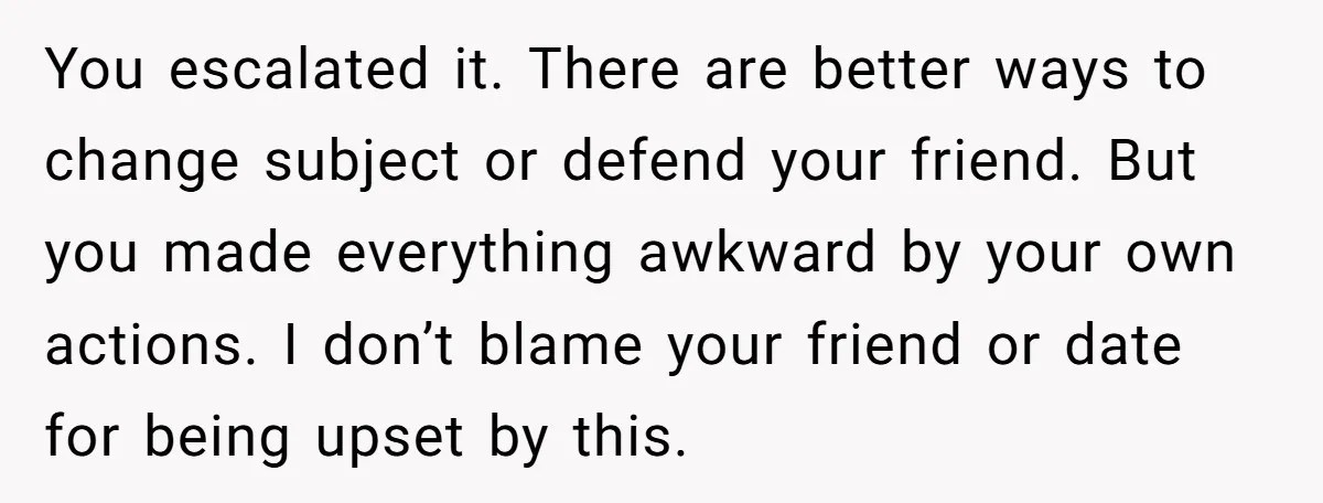 You escalated it. There are better ways to change subject or defend your friend. But you made everything awkward by your own actions. I don’t blame your friend or date...