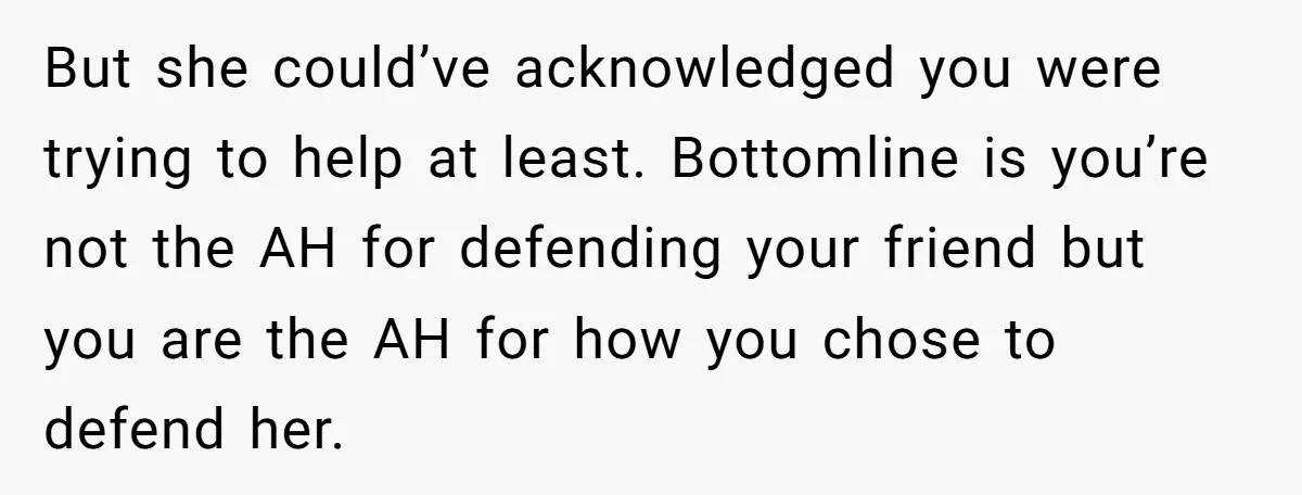 But she could’ve acknowledged you were trying to help at least. Bottomline is you’re not the AH for defending your friend but you are the AH for how you chose...