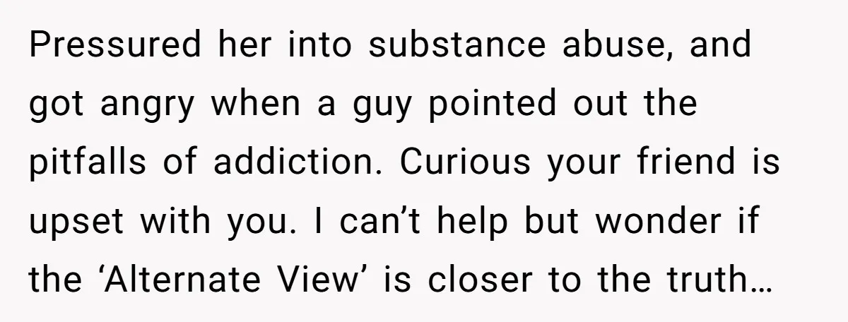 Pressured her into substance abuse, and got angry when a guy pointed out the pitfalls of addiction. Curious your friend is upset with you. I can’t help but wonder if...