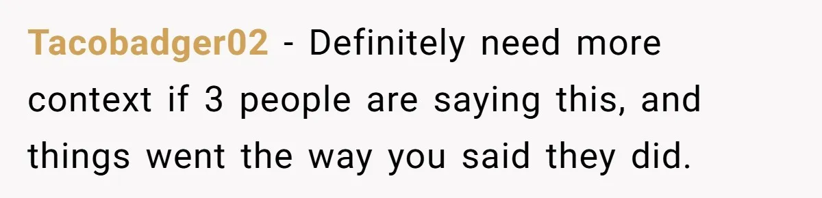 Tacobadger02 − Definitely need more context if 3 people are saying this, and things went the way you said they did.
