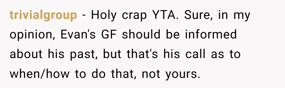 trivialgroup − Holy crap YTA. Sure, in my opinion, Evan's GF should be informed about his past, but that's his call as to when/how to do that, not yours.