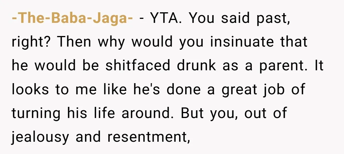 -The-Baba-Jaga- − YTA. You said past, right? Then why would you insinuate that he would be shitfaced drunk as a parent. It looks to me like he's done a great...