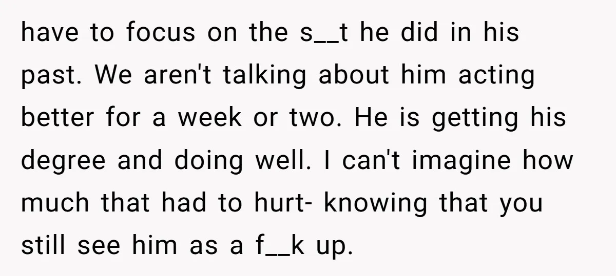 have to focus on the s__t he did in his past. We aren't talking about him acting better for a week or two. He is getting his degree and doing...
