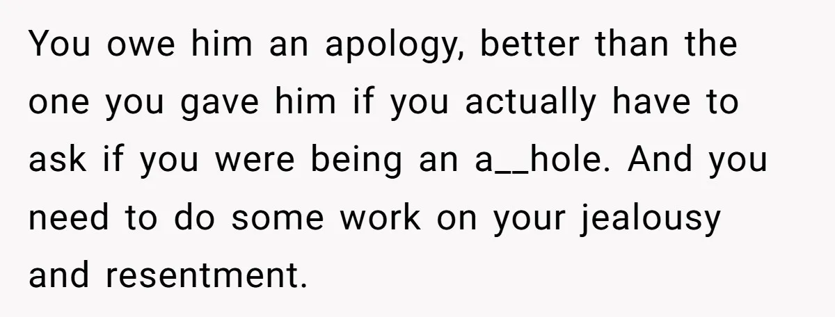 You owe him an apology, better than the one you gave him if you actually have to ask if you were being an a__hole. And you need to do some...