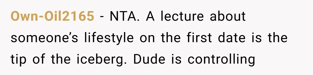 Own-Oil2165 − NTA. A lecture about someone’s lifestyle on the first date is the tip of the iceberg. Dude is controlling