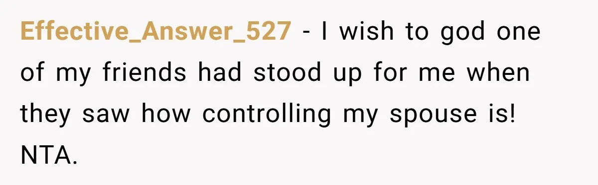 Effective_Answer_527 − I wish to god one of my friends had stood up for me when they saw how controlling my spouse is! NTA.