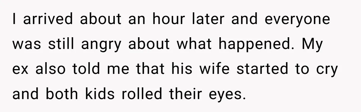 I arrived about an hour later and everyone was still angry about what happened. My ex also told me that his wife started to cry and both kids rolled their...