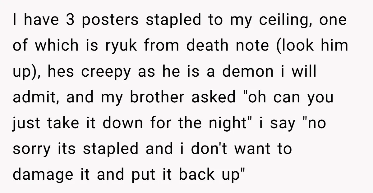 I have 3 posters stapled to my ceiling, one of which is ryuk from death note (look him up), hes creepy as he is a demon i will admit, and...