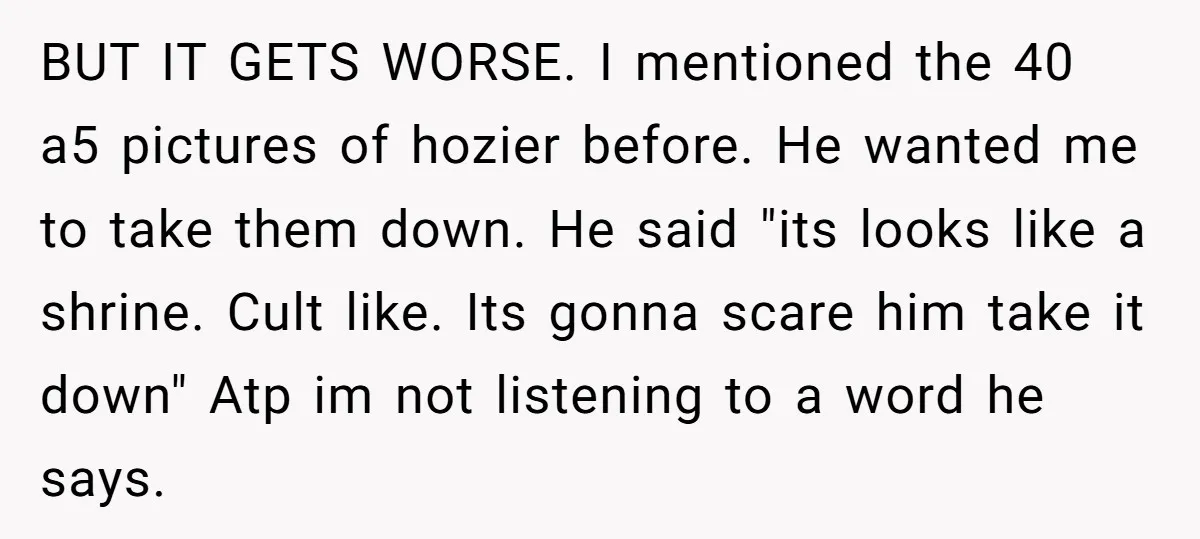 BUT IT GETS WORSE. I mentioned the 40 a5 pictures of hozier before. He wanted me to take them down. He said "its looks like a shrine. Cult like. Its...