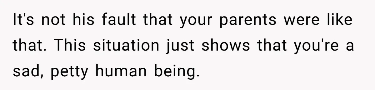 It's not his fault that your parents were like that. This situation just shows that you're a sad, petty human being.