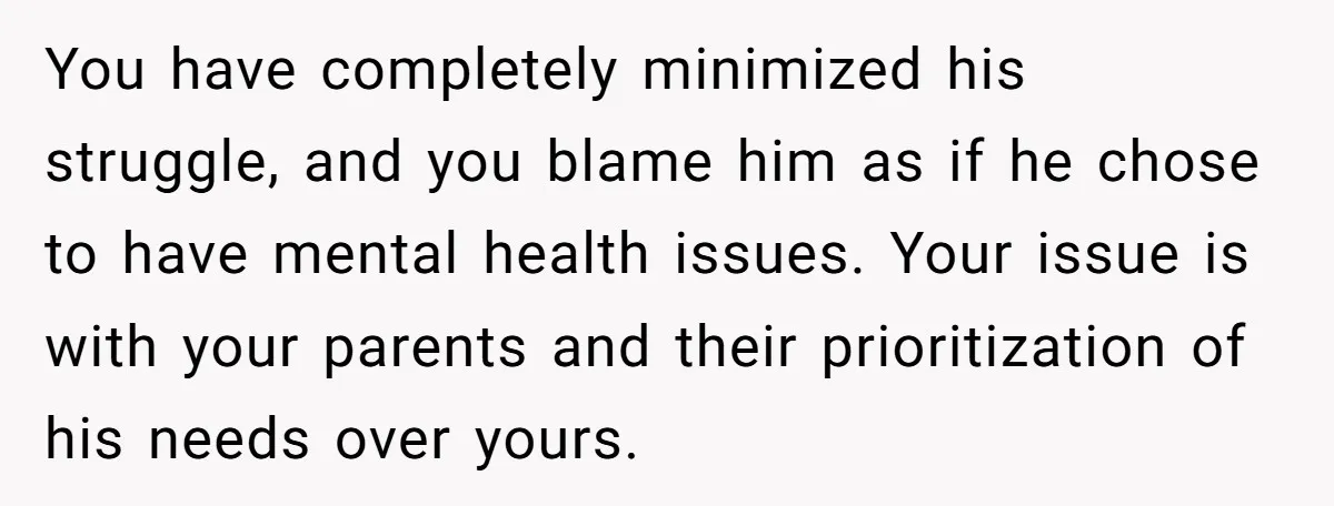 You have completely minimized his struggle, and you blame him as if he chose to have mental health issues. Your issue is with your parents and their prioritization of his...