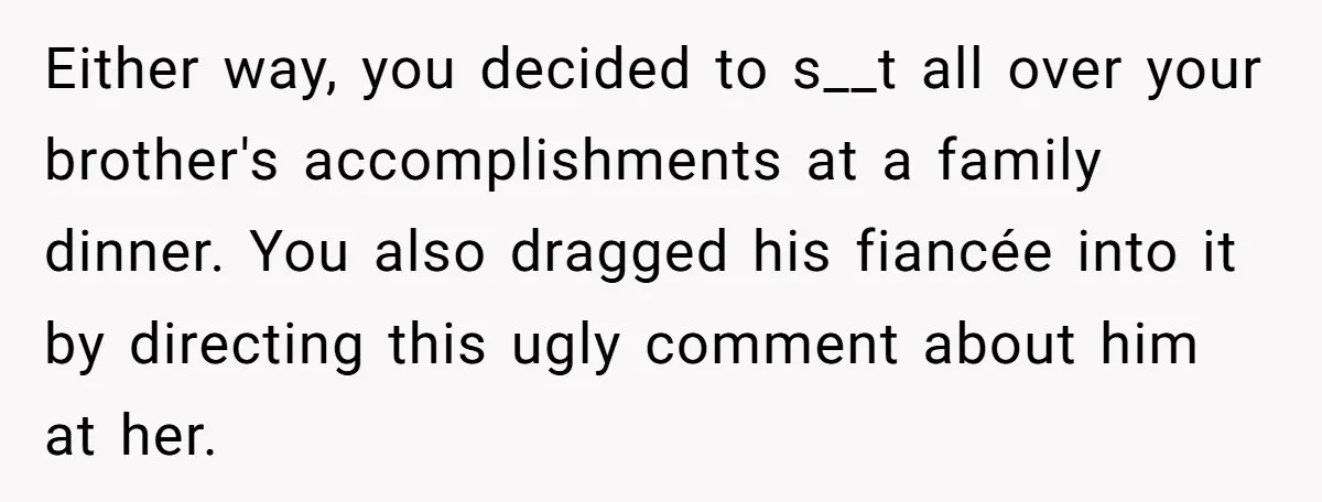 Either way, you decided to s__t all over your brother's accomplishments at a family dinner. You also dragged his fiancée into it by directing this ugly comment about him at...