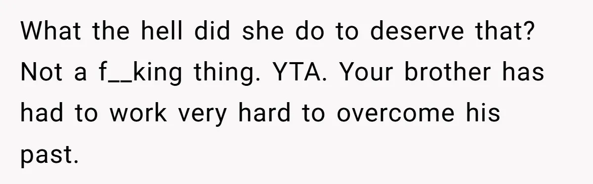 What the hell did she do to deserve that? Not a f__king thing. YTA. Your brother has had to work very hard to overcome his past.