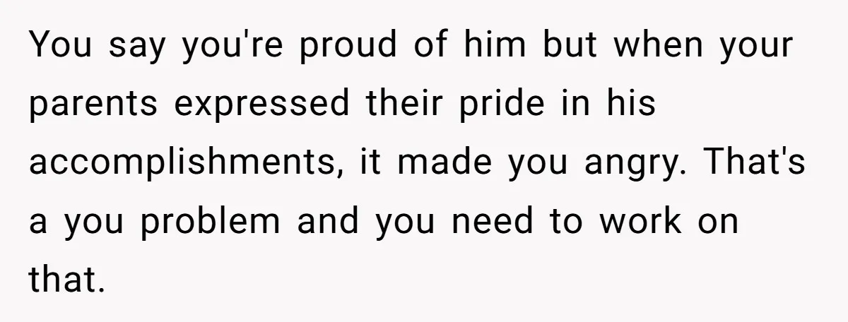 You say you're proud of him but when your parents expressed their pride in his accomplishments, it made you angry. That's a you problem and you need to work on...