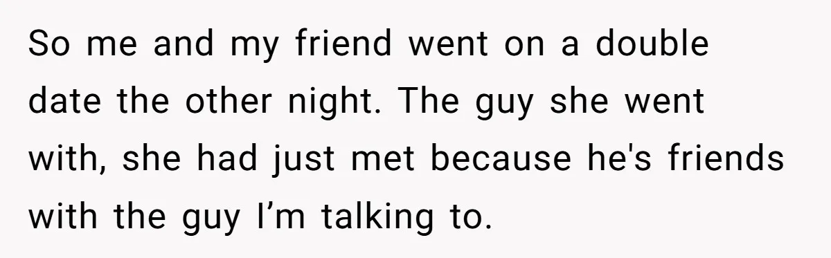 So me and my friend went on a double date the other night. The guy she went with, she had just met because he's friends with the guy I’m talking...