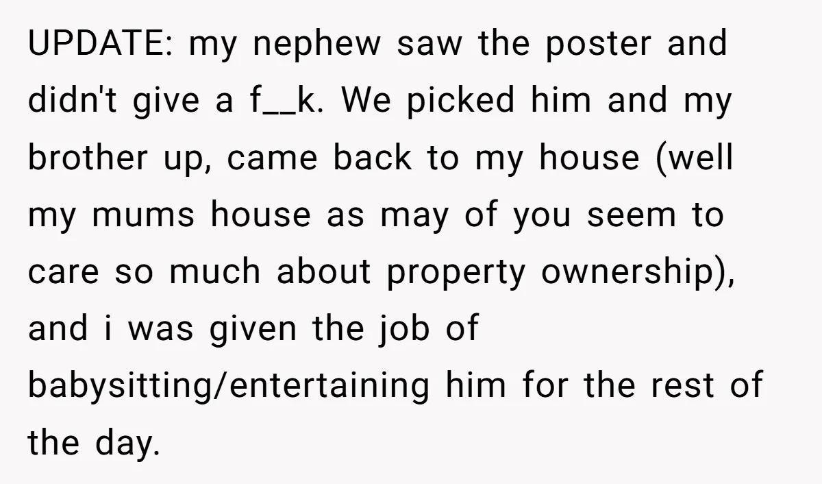 UPDATE: my nephew saw the poster and didn't give a f__k. We picked him and my brother up, came back to my house (well my mums house as may of...