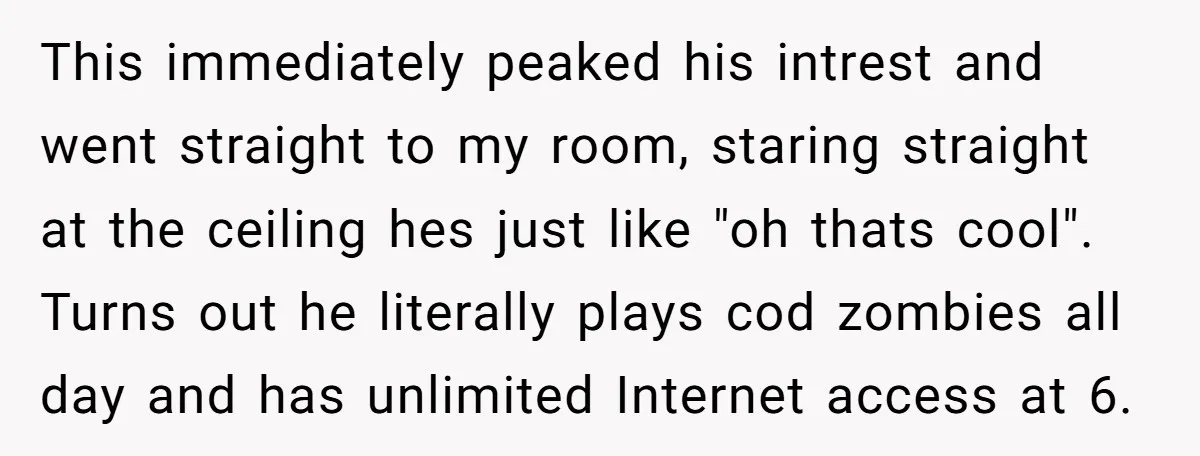 This immediately peaked his intrest and went straight to my room, staring straight at the ceiling hes just like "oh thats cool". Turns out he literally plays cod zombies all...