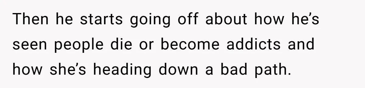Then he starts going off about how he’s seen people die or become addicts and how she’s heading down a bad path.