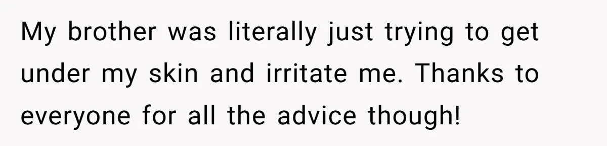 My brother was literally just trying to get under my skin and irritate me. Thanks to everyone for all the advice though!