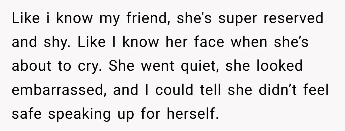 Like i know my friend, she's super reserved and shy. Like I know her face when she’s about to cry. She went quiet, she looked embarrassed, and I could tell...